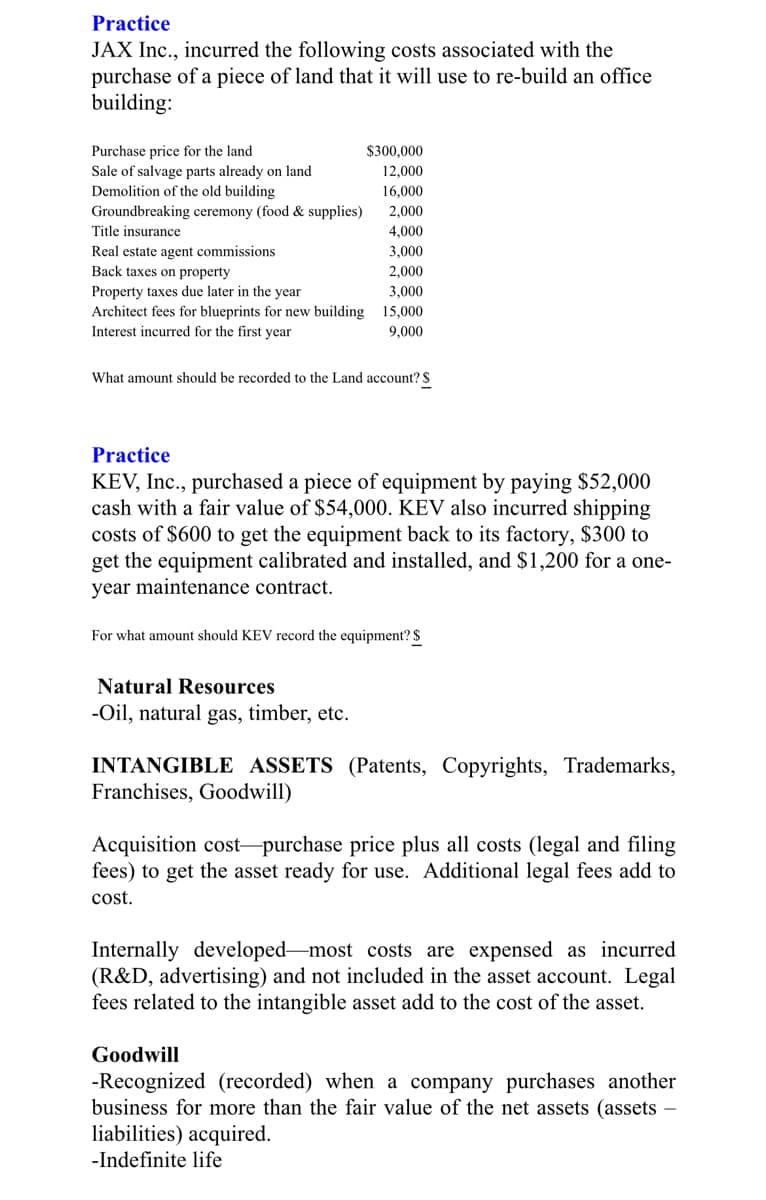 Practice
JAX Inc., incurred the following costs associated with the
purchase of a piece of land that it will use to re-build an office
building:
Purchase price for the land
Sale of salvage parts already on land
Demolition of the old building
Groundbreaking ceremony (food & supplies)
$300,000
12,000
16,000
2,000
Title insurance
4,000
Real estate agent commissions
3,000
Back taxes on property
2,000
Property taxes due later in the year
3,000
Architect fees for blueprints for new building 15,000
Interest incurred for the first year
9,000
What amount should be recorded to the Land account? S
Practice
KEV, Inc., purchased a piece of equipment by paying $52,000
cash with a fair value of $54,000. KEV also incurred shipping
costs of $600 to get the equipment back to its factory, $300 to
get the equipment calibrated and installed, and $1,200 for a one-
year maintenance contract.
For what amount should KEV record the equipment? $
Natural Resources
-Oil, natural gas, timber, etc.
INTANGIBLE ASSETS (Patents, Copyrights, Trademarks,
Franchises, Goodwill)
Acquisition cost-purchase price plus all costs (legal and filing
fees) to get the asset ready for use. Additional legal fees add to
cost.
Internally developed-most costs are expensed as incurred
(R&D, advertising) and not included in the asset account. Legal
fees related to the intangible asset add to the cost of the asset.
Goodwill
-Recognized (recorded) when a company purchases another
business for more than the fair value of the net assets (assets
liabilities) acquired.
-Indefinite life
