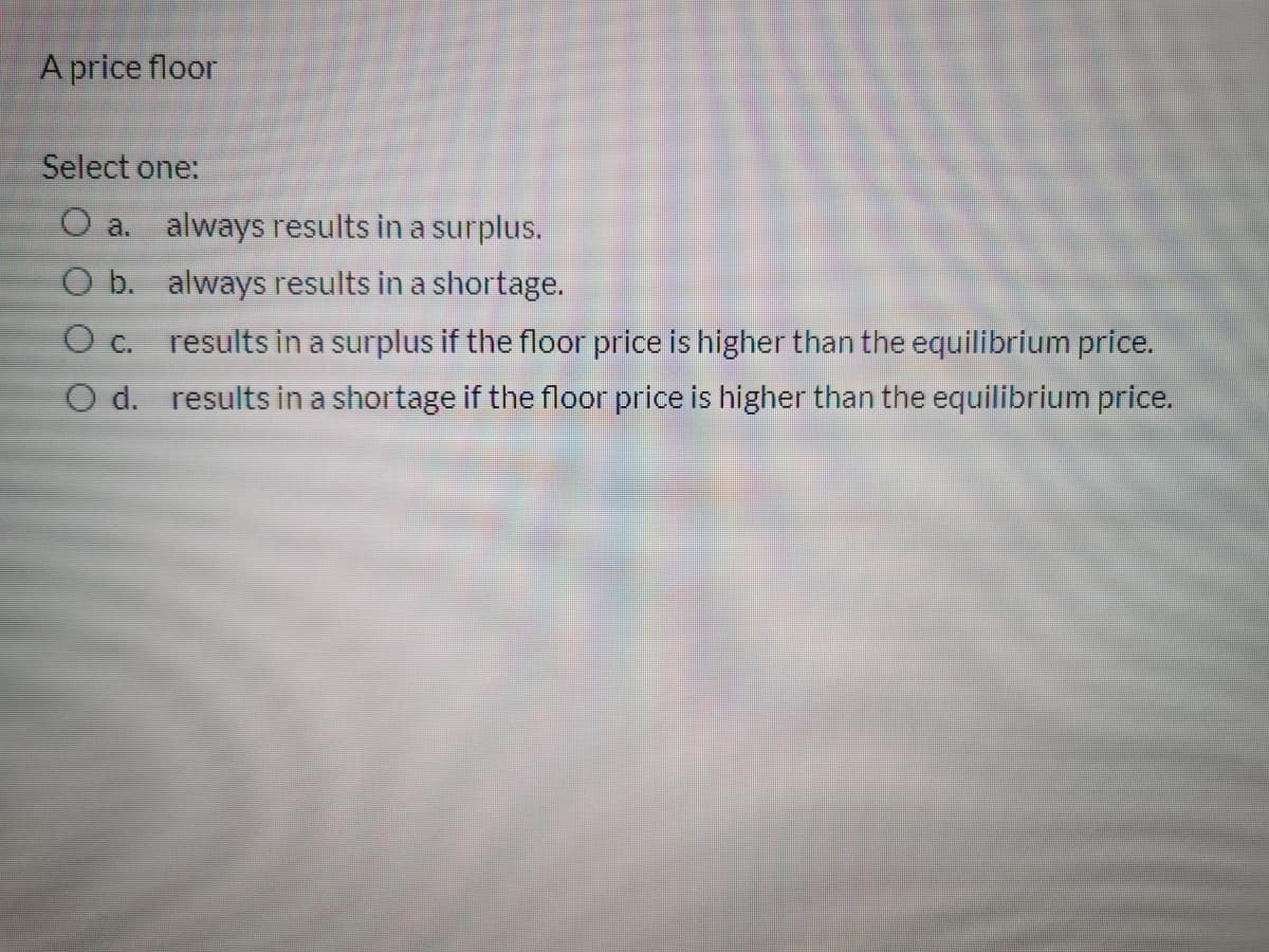 A price floor
Select one:
O a. always results in a surplus.
O b. always results in a shortage.
results in a surplus if the floor price is higher than the equilibrium price.
O d. results in a shortage if the floor price is higher than the equilibrium price.
