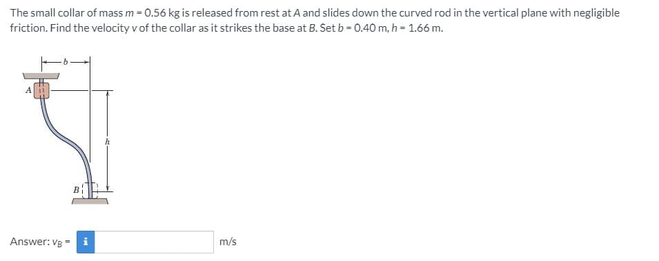 The small collar of mass m = 0.56 kg is released from rest at A and slides down the curved rod in the vertical plane with negligible
friction. Find the velocity v of the collar as it strikes the base at B. Set b = 0.40 m, h = 1.66 m.
Answer: VB
i
m/s
