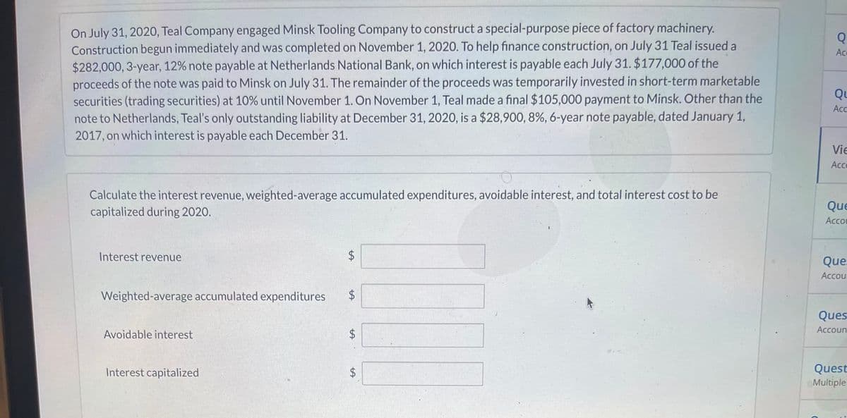 On July 31, 202O, Teal Company engaged Minsk Tooling Company to construct a special-purpose piece of factory machinery.
Construction begun immediately and was completed on November 1, 2020. To help finance construction, on July 31 Teal issued a
$282,000, 3-year, 12% note payable at Netherlands National Bank, on which interest is payable each July 31. $177,000 of the
proceeds of the note was paid to Minsk on July 31. The remainder of the proceeds was temporarily invested in short-term marketable
securities (trading securities) at 10% until November 1. On November 1, Teal made a final $105,000 payment to Minsk. Other than the
note to Netherlands, Teal's only outstanding liability at December 31, 2020, is a $28,900, 8%, 6-year note payable, dated January 1,
Q
Ace
Qu
Ac
2017, on which interest is payable each December 31.
Vie
Ac
Calculate the interest revenue, weighted-average accumulated expenditures, avoidable interest, and total interest cost to be
capitalized during 2020.
Que
Accou
Interest revenue
Que
Accour
Weighted-average accumulated expenditures
Ques
Accoun
Avoidable interest
Quest
Multiple
Interest capitalized
%24
%24
%24
%24
