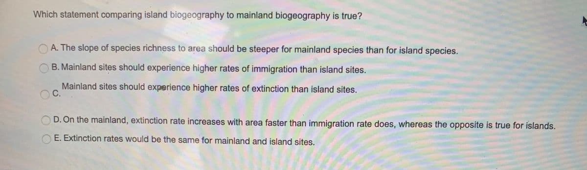 Which statement comparing island biogeography to mainland biogeography is true?
A. The slope of species richness to area should be steeper for mainland species than for island species.
B. Mainland sites should experience higher rates of immigration than island sites.
Mainland sites should experience higher rates of extinction than island sites.
C.
D. On the mainland, extinction rate increases with area faster than immigration rate does, whereas the opposite is true for islands.
E. Extinction rates would be the same for mainland and island sites.
