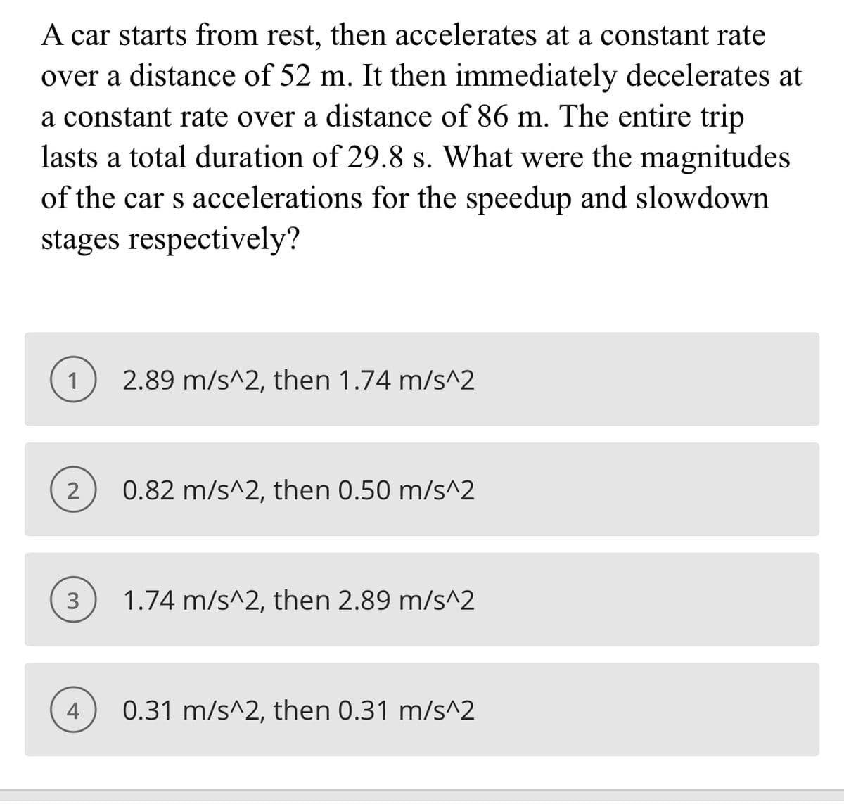 A car starts from rest, then accelerates at a constant rate
over a distance of 52 m. It then immediately decelerates at
a constant rate over a distance of 86 m. The entire trip
lasts a total duration of 29.8 s. What were the magnitudes
of the car s accelerations for the speedup and slowdown
stages respectively?
1
2.89 m/s^2, then 1.74 m/s^2
2
0.82 m/s^2, then 0.50 m/s^2
3
1.74 m/s^2, then 2.89 m/s^2
4
0.31 m/s^2, then 0.31 m/s^2
