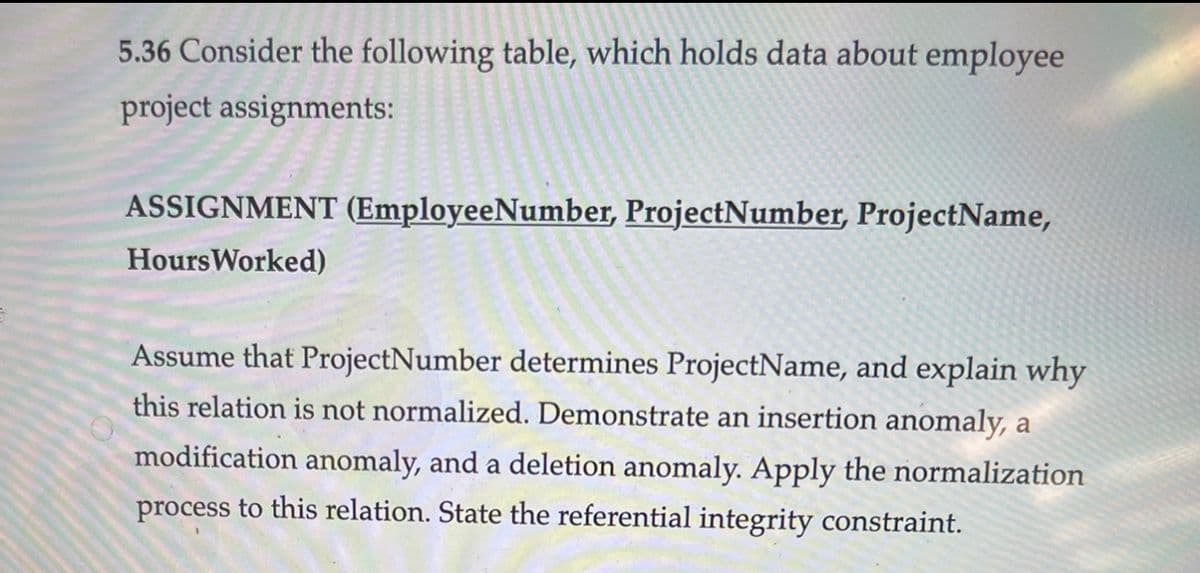 5.36 Consider the following table, which holds data about employee
project assignments:
ASSIGNMENT (EmployeeNumber, ProjectNumber, ProjectName,
HoursWorked)
Assume that ProjectNumber determines ProjectName, and explain why
this relation is not normalized. Demonstrate an insertion anomaly, a
modification anomaly, and a deletion anomaly. Apply the normalization
process to this relation. State the referential integrity constraint.
