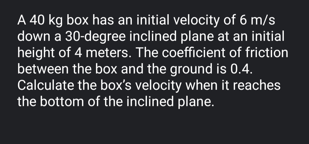 A 40 kg box has an initial velocity of 6 m/s
down a 30-degree inclined plane at an initial
height of 4 meters. The coefficient of friction
between the box and the ground is 0.4.
Calculate the box's velocity when it reaches
the bottom of the inclined plane.
