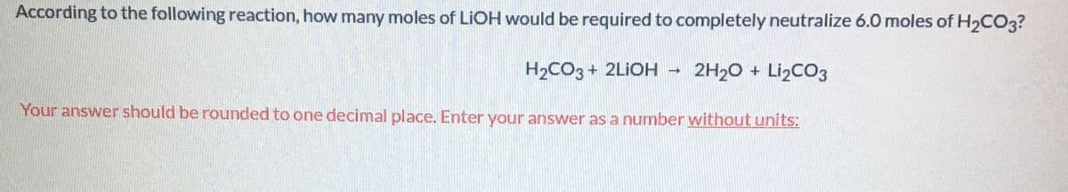 According to the following reaction, how many moles of LIOH would be required to completely neutralize 6.0 moles of H2CO3?
H2CO3+ 2LİOH – 2H20 + Li2CO3
Your answer should be rounded to one decimal place. Enter your answer as a number without units:
