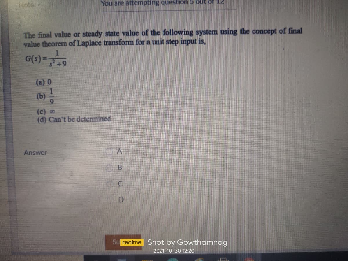 Note:-
You are attempting question 5 out of 12
The final value or steady state value of the following system using the concept of final
value theorem of Laplace transform for a unit step input is,
6+
(a) 0
(c) 0
(d) Can't be determined
Answer
A
Su realme Shot by Gowthamnag
2021/10/30 12:20
