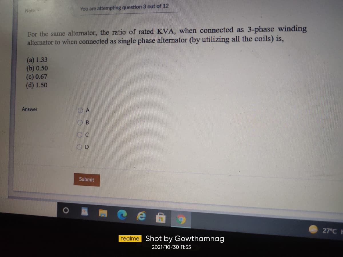 Note:
You are attempting question 3 out of 12
For the same alternator, the ratio of rated KVA, when connected as 3-phase winding
alternator to when connected as single phase alternator (by utilizing all the coils) is,
(a) 1.33
(b) 0.50
(c) 0.67
(d) 1.50
Answer
A
D
Submit
27°C
realme Shot by Gowthamnag
2021/10/30 11:55
O O O O
