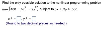 Find the only possible solution to the nonlinear programming problem
2
max (400 - 5x² - 9y²) subject to 5x + 3y ≥ 500
X * =
y* =
(Round to two decimal places as needed.)