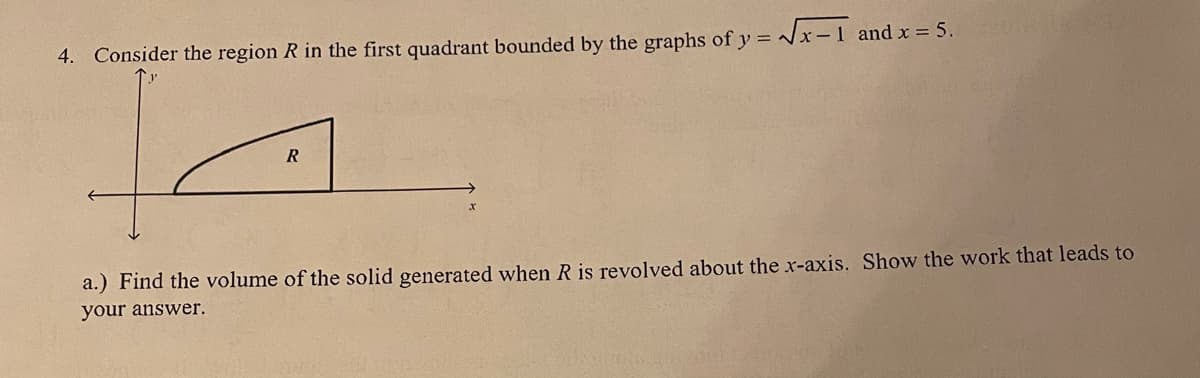 4. Consider the region R in the first quadrant bounded by the graphs of y = Vx-1 and x = 5.
a.) Find the volume of the solid generated when R is revolved about the x-axis. Show the work that leads to
your answer.
