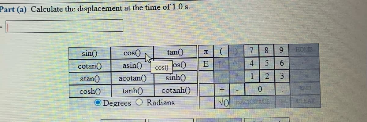 Part (a) Calculate the displacement at the time of 1.0 s.
sin()
cos()
tan()
7.
8.
HOME
Oso Osoɔ
E T 4
sinh()
cotan()
asin()
atan()
acotan()
tanh()
cotanh()
END
cosh()
O Degrees
Radians
NO BACKSPACE
CLEAR
963
