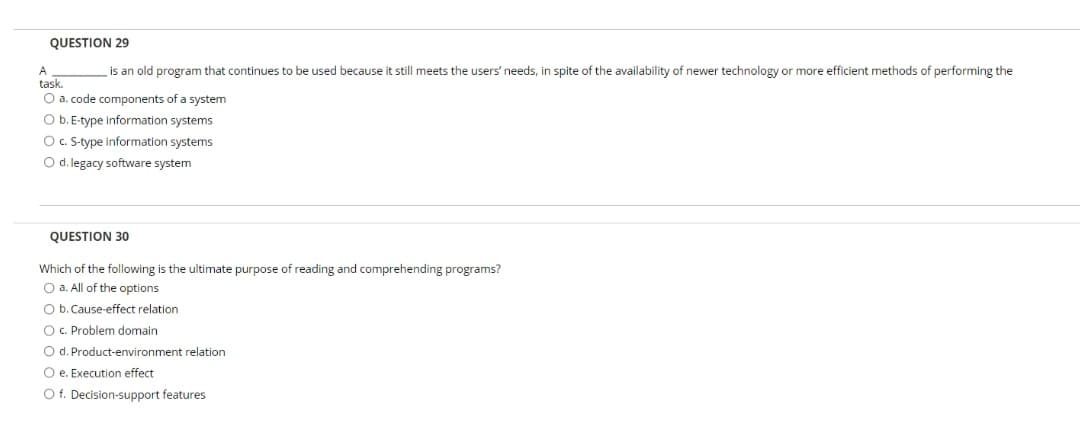 QUESTION 29
A
is an old program that continues to be used because it still meets the users' needs, in spite of the availability of newer technology or more efficient methods of performing the
task.
O a. code components of a system
O b.E-type information systems
O. S-type information systems
O d. legacy software system
QUESTION 30
Which of the following is the ultimate purpose of reading and comprehending programs?
O a. All of the options
O b. Cause-effect relation
O C. Problem domain
O d. Product-environment relation
O e. Execution effect
O f. Decision-support features
