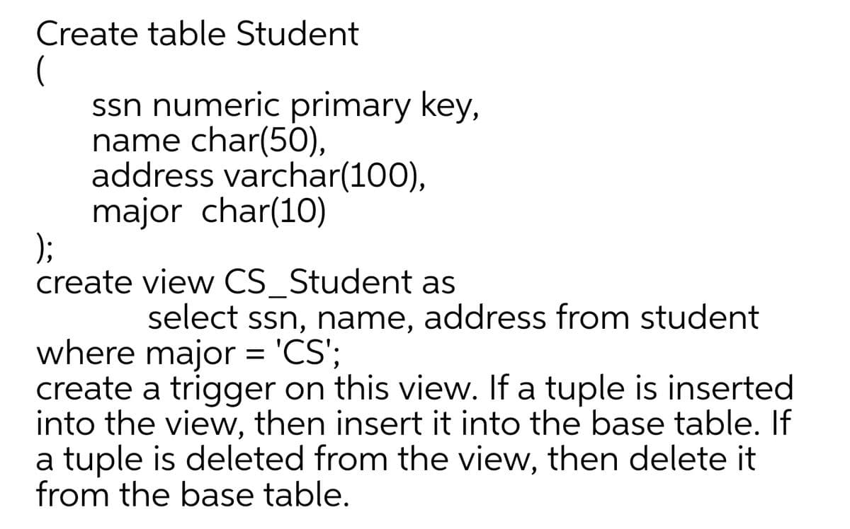 Create table Student
ssn numeric primary key,
name char(50),
address varchar(100),
major char(10)
);
create view CS_Student as
select ssn, name, address from student
where major = 'CS';
create a trigger on this view. If a tuple is inserted
into the view, then insert it into the base table. If
a tuple is deleted from the view, then delete it
from the base table.
