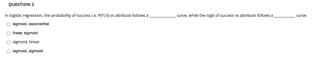QUESTION 2
In logistic regression, the probability of success i.e. P(Y|X) vs attribute follows a
curve, while the logit of success vs attribute follows a
curve.
O sigmoid, exponential
O linear, sigmoid
O sigmoid, linear
O sigmoid, sigmoid
