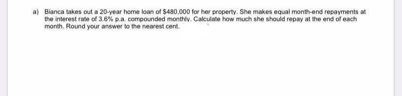 a) Bianca takes out a 20-year home loan of $480,000 for her property. She makes equal month-end repayments at
the interest rate of 3.6% p.a. compounded monthly. Calculate how much she should repay at the end of each
month. Round your answer to the nearest cent.
