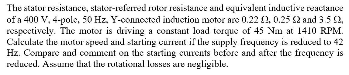 The stator resistance, stator-referred rotor resistance and equivalent inductive reactance
of a 400 V, 4-pole, 50 Hz, Y-connected induction motor are 0.22 2, 0.25 N and 3.5 2,
respectively. The motor is driving a constant load torque of 45 Nm at 1410 RPM.
Calculate the motor speed and starting current if the supply frequency is reduced to 42
Hz. Compare and comment on the starting currents before and after the frequency is
reduced. Assume that the rotational losses are negligible.
