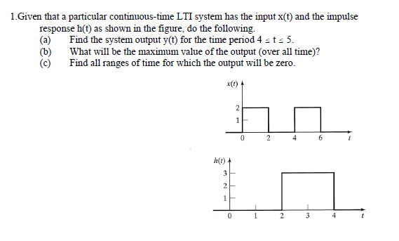 1.Given that a particular continuous-time LTI system has the input x(t) and the impulse
response h(t) as shown in the figure, do the following.
(a)
Find the system output y(t) for the time period 4 sts 5.
(b)
What will be the maximum value of the output (over all time)?
(c)
Find all ranges of time for which the output will be zero.
x(t)-
2
1
4
h(t)
3
1
1
3
