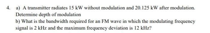 4. a) A transmitter radiates 15 kW without modulation and 20.125 kW after modulation.
Determine depth of modulation
b) What is the bandwidth required for an FM wave in which the modulating frequency
signal is 2 kHz and the maximum frequency deviation is 12 kHz?
