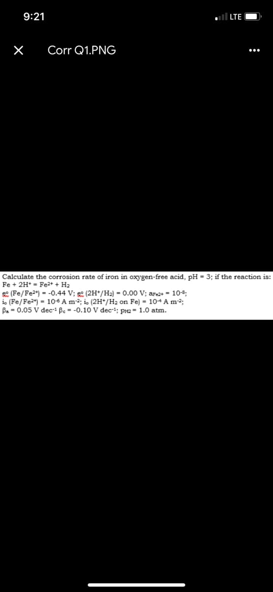 9:21
X
Corr Q1.PNG
■LTE
Calculate the corrosion rate of iron in oxygen-free acid, pH = 3; if the reaction is:
Fe + 2H+ Fe2+ + H2
(Fe/Fe2+) -0.44 V; (2H+/H2) =0.00 V; are2+ = 10-8;
=
io (Fe/Fe2+) 10-6 A m²; io (2H+/H2 on Fe) = 10-4 A m²²;
B = 0.05 V dec-¹ ẞe = -0.10 V dec¹; PH2 = 1.0 atm.