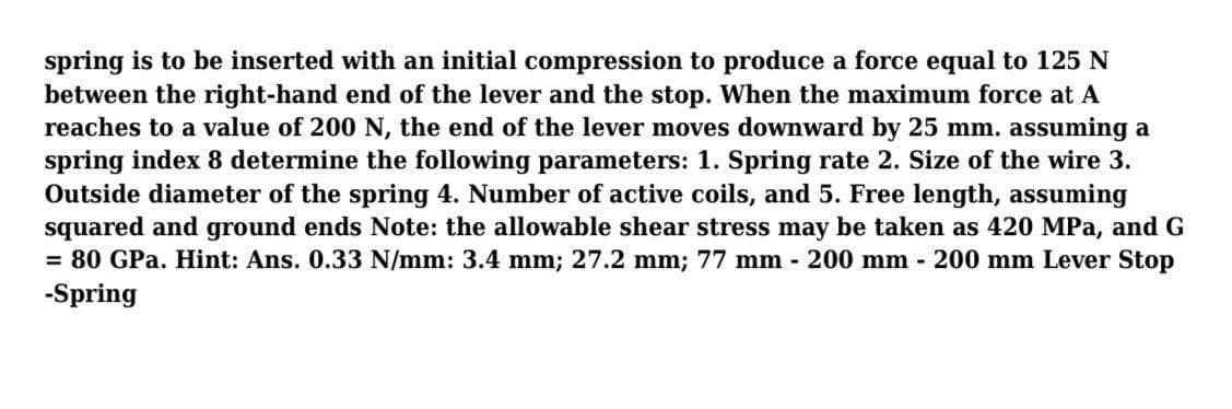 spring is to be inserted with an initial compression to produce a force equal to 125 N
between the right-hand end of the lever and the stop. When the maximum force at A
reaches to a value of 200 N, the end of the lever moves downward by 25 mm. assuming a
spring index 8 determine the following parameters: 1. Spring rate 2. Size of the wire 3.
Outside diameter of the spring 4. Number of active coils, and 5. Free length, assuming
squared and ground ends Note: the allowable shear stress may be taken as 420 MPa, and G
= 80 GPa. Hint: Ans. 0.33 N/mm: 3.4 mm; 27.2 mm; 77 mm - 200 mm - 200 mm Lever Stop
-Spring