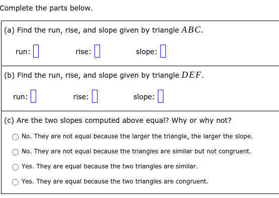 Complete the parts below.
(a) Find the run, rise, and slope given by triangle ABC.
rise:|
slope:|
run:
(b) Find the run, rise, and slope given by triangle DEF.
]
run:
rise:
slope:
(c) Are the two slopes computed above equal? Why or why not?
No. They are not equal because the larger the triangle, the larger the slope.
No. They are not equal because the triangles are similar but not congruent.
Yes. They are equal because the two triangles are similar.
O Yes. They are equal because the two triangles are congruent.
