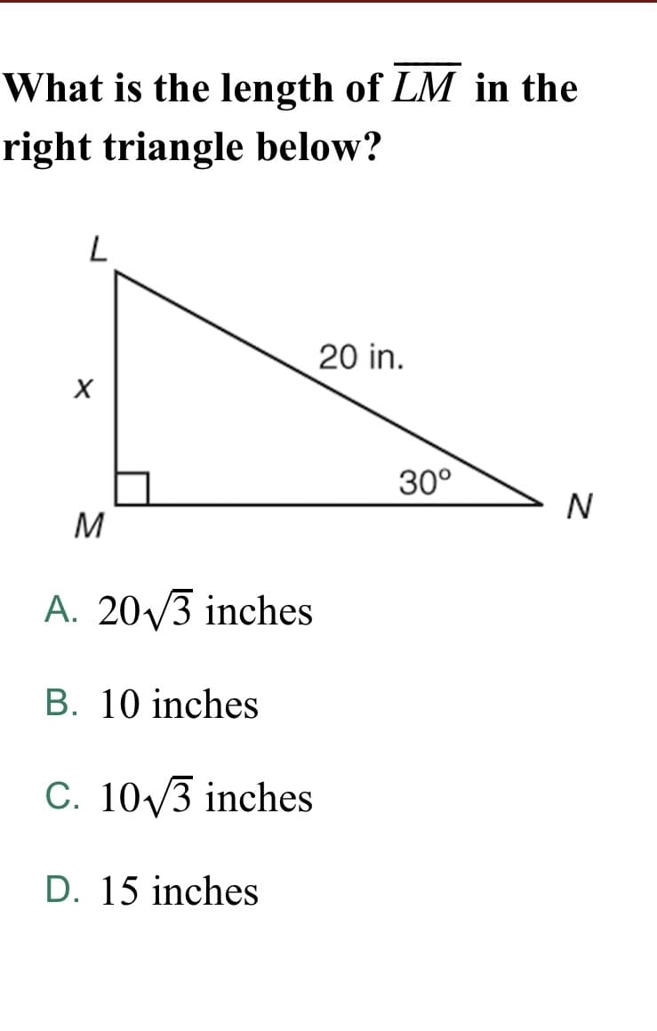 What is the length of LM in the
right triangle below?
20 in.
30°
N
M
A. 20/3 inches
B. 10 inches
C. 10/3 inches
D. 15 inches
