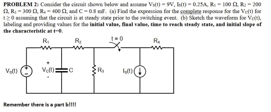 PROBLEM 2: Consider the circuit shown below and assume Vs(t) = 9V, Is(t) = 0.25A, R₁ = 100 S2, R2 = 200
2, R3 = 300 2, R4 = 400 £2, and C = 0.8 mF. (a) Find the expression for the complete response for the Vc(t) for
t≥0 assuming that the circuit is at steady state prior to the switching event. (b) Sketch the waveform for Vc(t),
labeling and providing values for the initial value, final value, time to reach steady state, and initial slope of
the characteristic at t=0.
R₁
Vs(t)
Vc(t)
C
R₂
Remember there is a part b!!!!
www
R3
t = 0
Is(t) (↓
R4