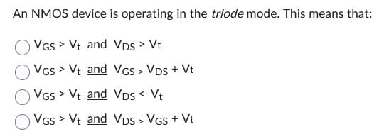 An NMOS device is operating in the triode mode. This means that:
VGS > Vt and VDS > Vt
VGS > Vt and
VGS > Vt and
VGS > Vt and
VGS > VDS + Vt
VDs < Vt
VDS > VGS + Vt