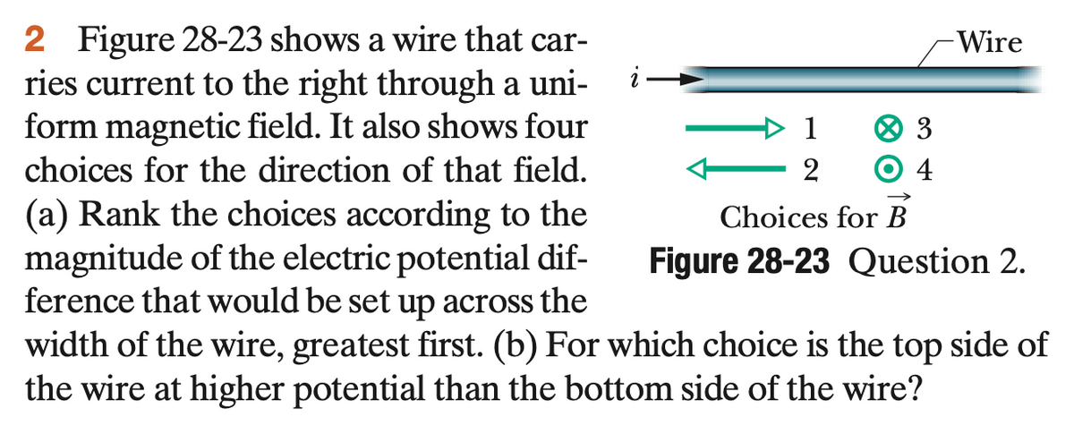 2 Figure 28-23 shows a wire that car-
ries current to the right through a uni-
form magnetic field. It also shows four
choices for the direction of that field.
Wire
4
(a) Rank the choices according to the
magnitude of the electric potential dif-
ference that would be set up across the
Choices for B
Figure 28-23 Question 2.
width of the wire, greatest first. (b) For which choice is the top side of
the wire at higher potential than the bottom side of the wire?
