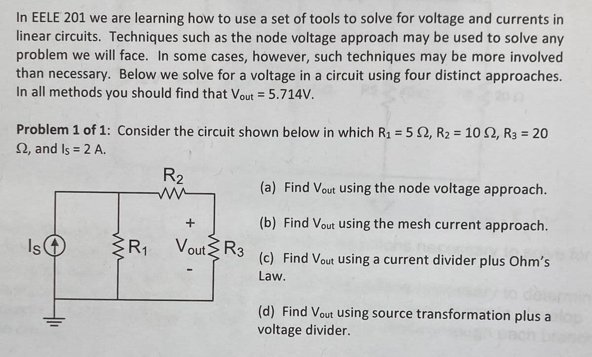 In EELE 201 we are learning how to use a set of tools to solve for voltage and currents in
linear circuits. Techniques such as the node voltage approach may be used to solve any
problem we will face. In some cases, however, such techniques may be more involved
than necessary. Below we solve for a voltage in a circuit using four distinct approaches.
In all methods you should find that Vout = 5.714V.
Problem 1 of 1: Consider the circuit shown below in which R₁ = 5 2, R₂ = 102, R3 = 20
2, and Is = 2 A.
Is
+
R₁
R₂
ww
+
Vout R3
(a) Find Vout using the node voltage approach.
(b) Find Vout using the mesh current approach.
(c) Find Vout using a current divider plus Ohm's
Law.
(d) Find Vout using source transformation plus a
voltage divider.