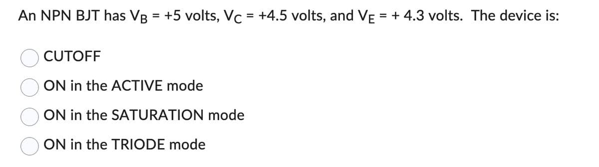 An NPN BJT has VB = +5 volts, Vc = +4.5 volts, and VE = + 4.3 volts. The device is:
CUTOFF
ON in the ACTIVE mode
ON in the SATURATION mode
ON in the TRIODE mode