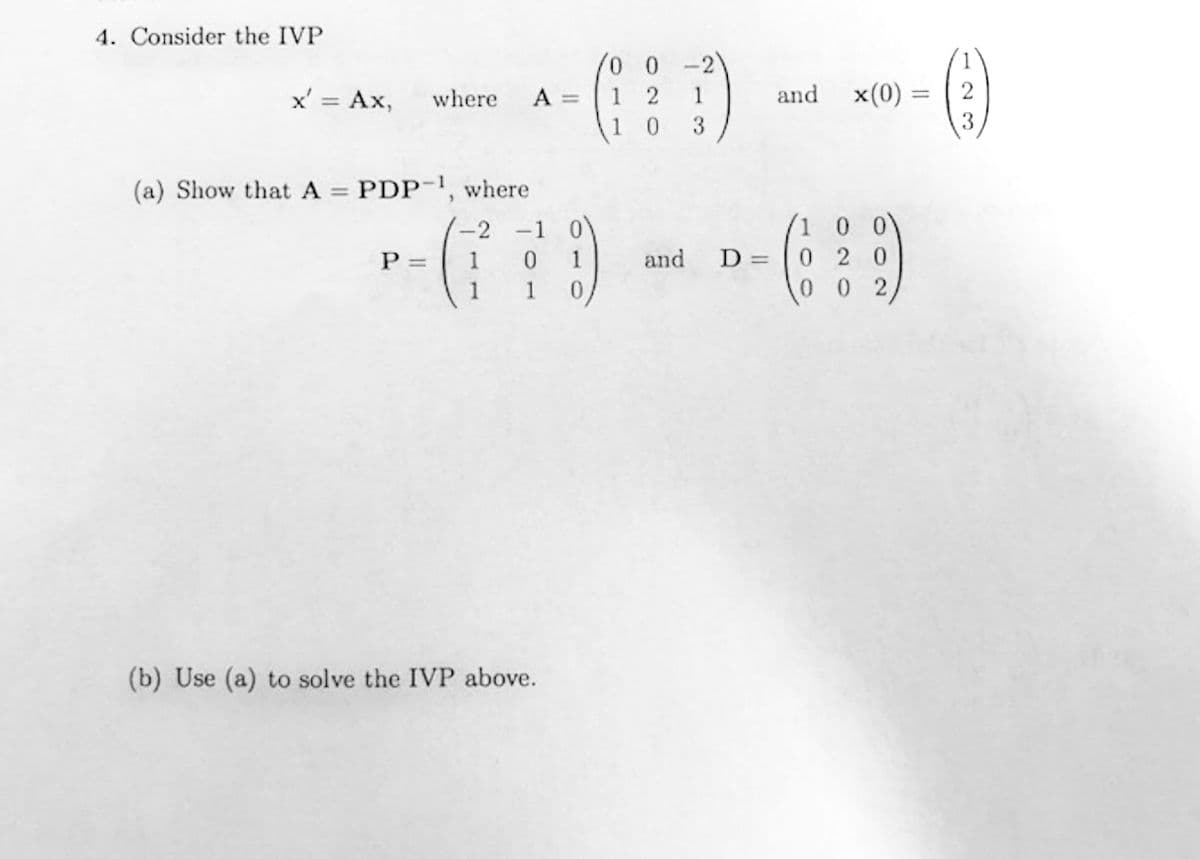 4. Consider the IVP
x' = Ax,
where
(a) Show that A = PDP-
P =
"
A =
where
-2 -1
1 0 1
1
(b) Use (a) to solve the IVP above.
00 -2
12 1
1 0 3
and
1
and x(0) = 2
- ()
3
/1 0 0
D= 020
02