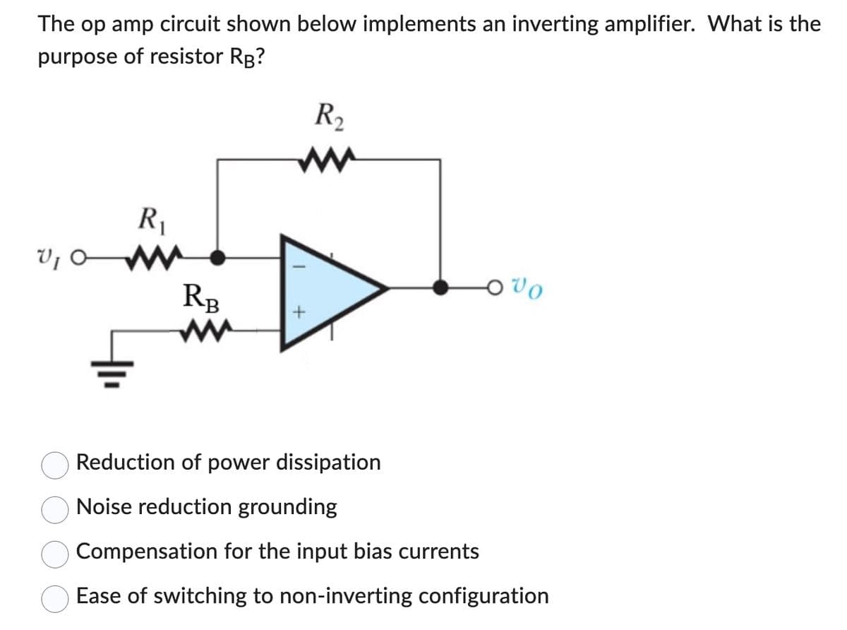The op amp circuit shown below implements an inverting amplifier. What is the
purpose of resistor RB?
V₁ O
R₁
RB
R₂
Vo
Reduction of power dissipation
Noise reduction grounding
Compensation for the input bias currents
Ease of switching to non-inverting configuration