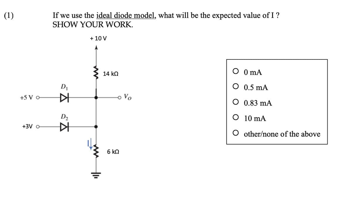(1)
+5 V 0-
+3V o
If we use the ideal diode model, what will be the expected value of I ?
SHOW YOUR WORK.
+ 10 V
D₁
▷
D₂
SĀ
K
14 ΚΩ
6 ΚΩ
Vo
O
0 mA
O
0.5 mA
O 0.83 mA
O 10 mA
O other/none of the above