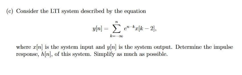 (c) Consider the LTI system described by the equation
y[n] =
n
Σen-kx[k-2],
k=-∞
where x[n] is the system input and y[n] is the system output. Determine the impulse
response, h[n], of this system. Simplify as much as possible.