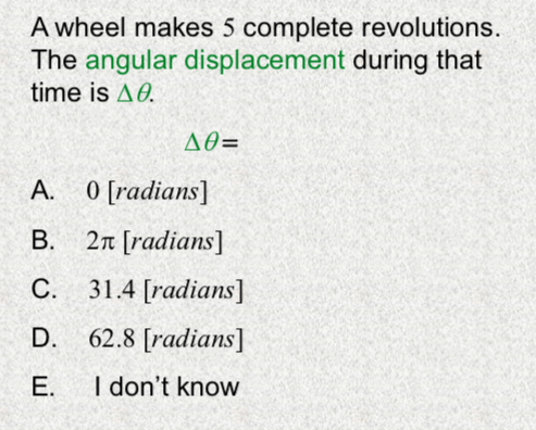 A wheel makes 5 complete revolutions.
The angular displacement during that
time is AO.
AO=
A. 0 [radians]
B. 2n [radians]
С.
31.4 [radians]
D.
62.8 [radians]
Е.
I don't know
