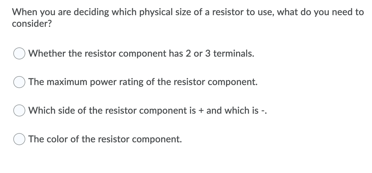 When you are deciding which physical size of a resistor to use, what do you need to
consider?
Whether the resistor component has 2 or 3 terminals.
The maximum power rating of the resistor component.
Which side of the resistor component is + and which is -.
The color of the resistor component.

