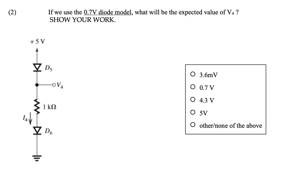 (2)
+5V
TAV
+1₁
If we use the 0.7V diode model, what will be the expected value of V4 ?
SHOW YOUR WORK.
DS
-OV4
1 ΚΩ
D6
O 3.6mV
O 0.7 V
O 4.3 V
O 5V
O other/none of the above