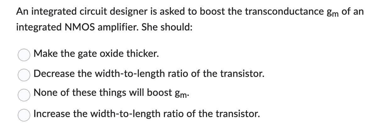 An integrated circuit designer is asked to boost the transconductance gm of an
integrated NMOS amplifier. She should:
Make the gate oxide thicker.
Decrease the width-to-length ratio of the transistor.
None of these things will boost gm.
Increase the width-to-length ratio of the transistor.