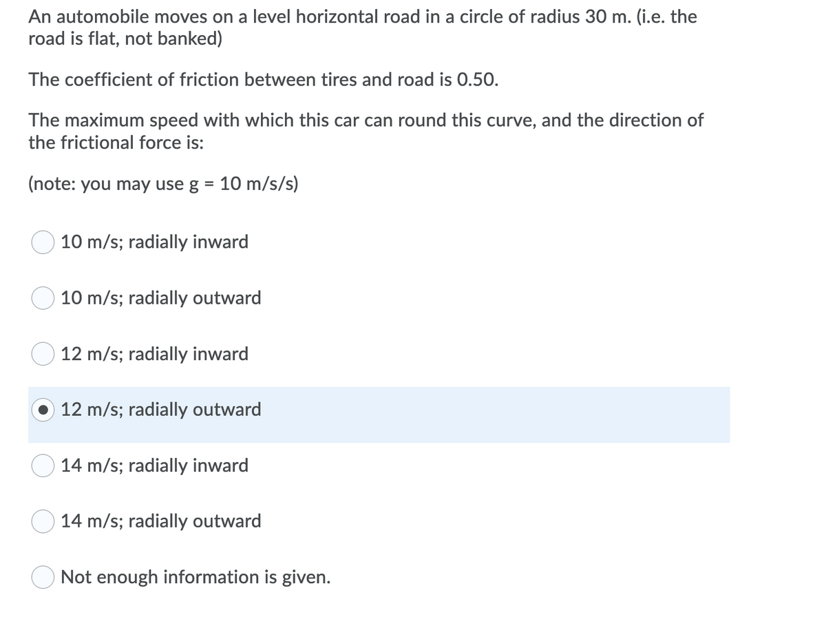 An automobile moves on a level horizontal road in a circle of radius 30 m. (i.e. the
road is flat, not banked)
The coefficient of friction between tires and road is 0.50.
The maximum speed with which this car can round this curve, and the direction of
the frictional force is:
(note: you may use g = 10 m/s/s)
10 m/s; radially inward
10 m/s; radially outward
12 m/s; radially inward
12 m/s; radially outward
14 m/s; radially inward
14 m/s; radially outward
Not enough information is given.
