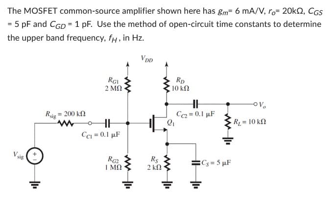 The MOSFET common-source amplifier shown here has gm² 6 mA/V, ro 20k, CGS
= 5 pF and CGD = 1 pF. Use the method of open-circuit time constants to determine
the upper band frequency, fu, in Hz.
Vsi
sig
Rsig
= 200 ΚΩ
RGI
2 ΜΩ
o
HH
CC1 = 0.1 μF
RG2
ΤΜΩ
www.
VDD
Rs
2 ΚΩ
RD
10 ΚΩ
2₁
ww
H
HH
Cc2 = 0.1 μF
Cs=5 µF
-OV₂
R₁ = 10 kn