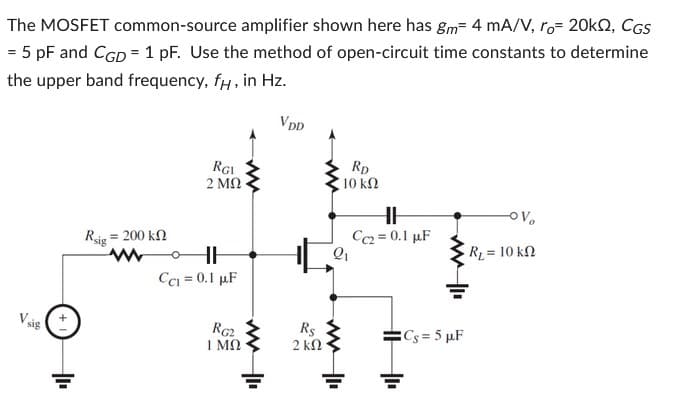 The MOSFET common-source amplifier shown here has gm 4 mA/V, ro= 20KQ, CGS
= 5 pF and CGD = 1 pF. Use the method of open-circuit time constants to determine
the upper band frequency, fx, in Hz.
VDD
Rsig
= 200 ΚΩ
RGI
2 ΜΩ
HH
CC₁ = 0.1 μF
RG2
1 ΜΩ
Rs
2 ΚΩ
RD
10 ΚΩ
2₁
HH
Cc2= 0.1 µF
Cs= 5 µF
-OV
R₁ = 10 kn