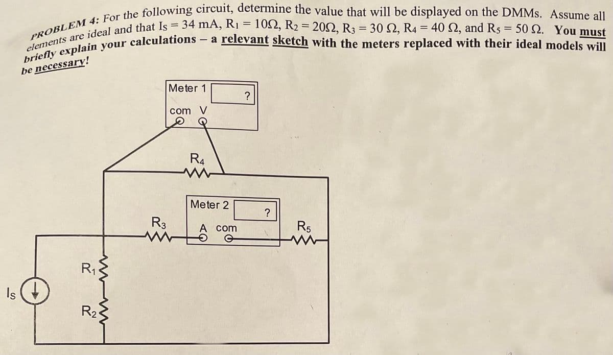 Is
PROBLEM 4: For the following circuit, determine the value that will be displayed on the DMMs. Assume all
elements are ideal and that Is = 34 mA, R₁ = 102, R₂ = 200, R3 = 1
, R4 = 40 2, and Rs = 50 2. You must
briefly explain your calculations - a relevant sketch with the meters replaced with their ideal models will
be necessary!
R₁
www
R₂
R3
Meter 1
com V
R4
M
Meter 2
A com
O
?
?
R5