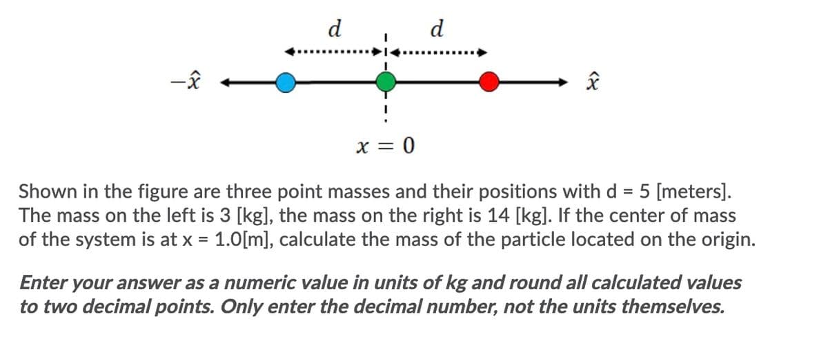 d
d
X = 0
Shown in the figure are three point masses and their positions withd = 5 [meters].
The mass on the left is 3 [kg], the mass on the right is 14 [kg]. If the center of mass
of the system is at x = 1.0[m], calculate the mass of the particle located on the origin.
Enter your answer as a numeric value in units of kg and round all calculated values
to two decimal points. Only enter the decimal number, not the units themselves.
