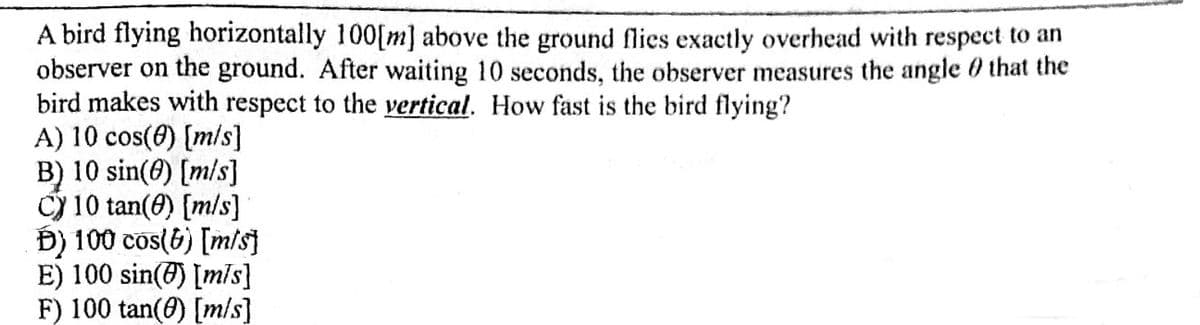 A bird flying horizontally 100[m] above the ground flies exactly overhead with respect to an
observer on the ground. After waiting 10 seconds, the observer measures the angle 0 that the
bird makes with respect to the vertical. How fast is the bird flying?
A) 10 cos(0) [m/s]
B) 10 sin(6) [m/s]
Cy 10 tan(0) [m/s]
Đ) 100 cos(6) [m/s
E) 100 sin(@) [mis}
F) 100 tan(0) [m/s]
