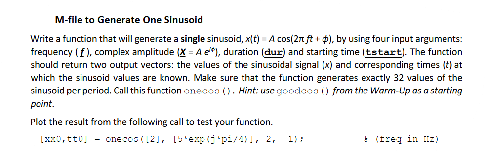 M-file to Generate One Sinusoid
Write a function that will generate a single sinusoid, x(t) = A cos(2π ft + d), by using four input arguments:
frequency (f), complex amplitude (X= A e), duration (dur) and starting time (tstart). The function
should return two output vectors: the values of the sinusoidal signal (x) and corresponding times (t) at
which the sinusoid values are known. Make sure that the function generates exactly 32 values of the
sinusoid per period. Call this function onecos (). Hint: use goodcos () from the Warm-Up as a starting
point.
Plot the result from the following call to test your function.
[xx0, tt0] = onecos ([2], [5*exp(j*pi/4)], 2, -1);
(freq in Hz)