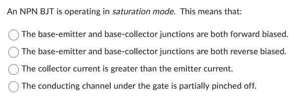 An NPN BJT is operating in saturation mode. This means that:
The base-emitter and base-collector junctions are both forward biased.
The base-emitter and base-collector junctions are both reverse biased.
The collector current is greater than the emitter current.
The conducting channel under the gate is partially pinched off.