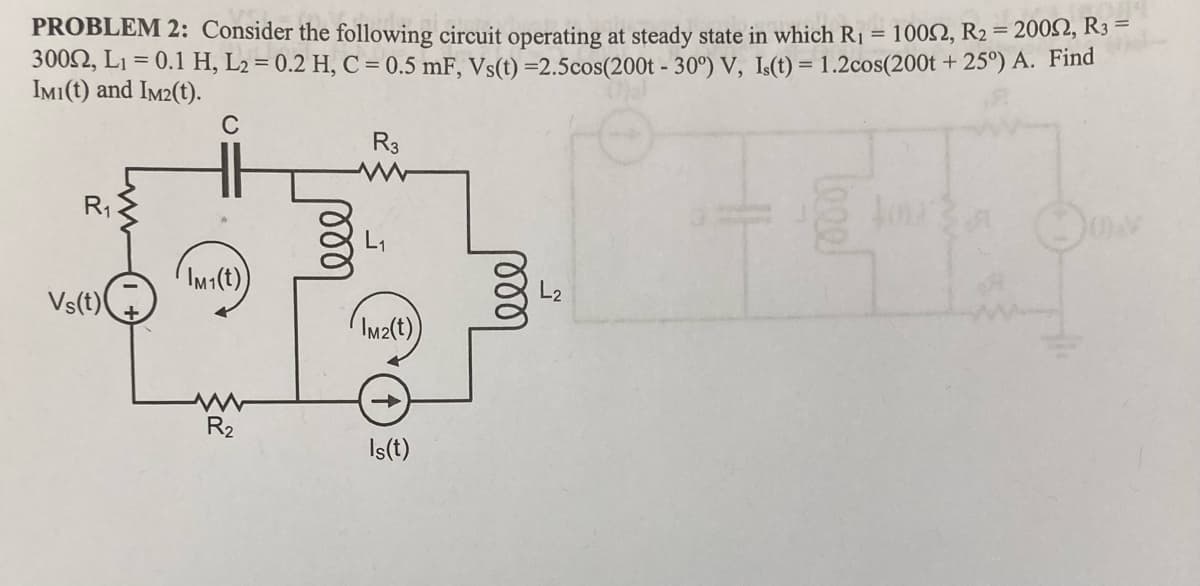 =
10052, R2 = 2000, R3 =
PROBLEM 2: Consider the following circuit operating at steady state in which R₁
3002, L₁ = 0.1 H₂ L2 = 0.2 H, C = 0.5 mF, Vs(t) =2.5cos(200t - 30°) V, Is(t) = 1.2cos(200t +25°) A. Find
IMI(t) and IM2(t).
C
R₁
Vs(t)
IM1(t))
R₂
R3
L₁
IM2(t)
↑
Is(t)
ell
L2
leee