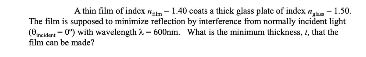 A thin film of index nfilm
1.40 coats a thick glass plate of index n,
= 1.50.
glass
The film is supposed to minimize reflection by interference from normally incident light
(eincident = 0°) with wavelength 2 = 600nm. What is the minimum thickness, t, that the
film can be made?
