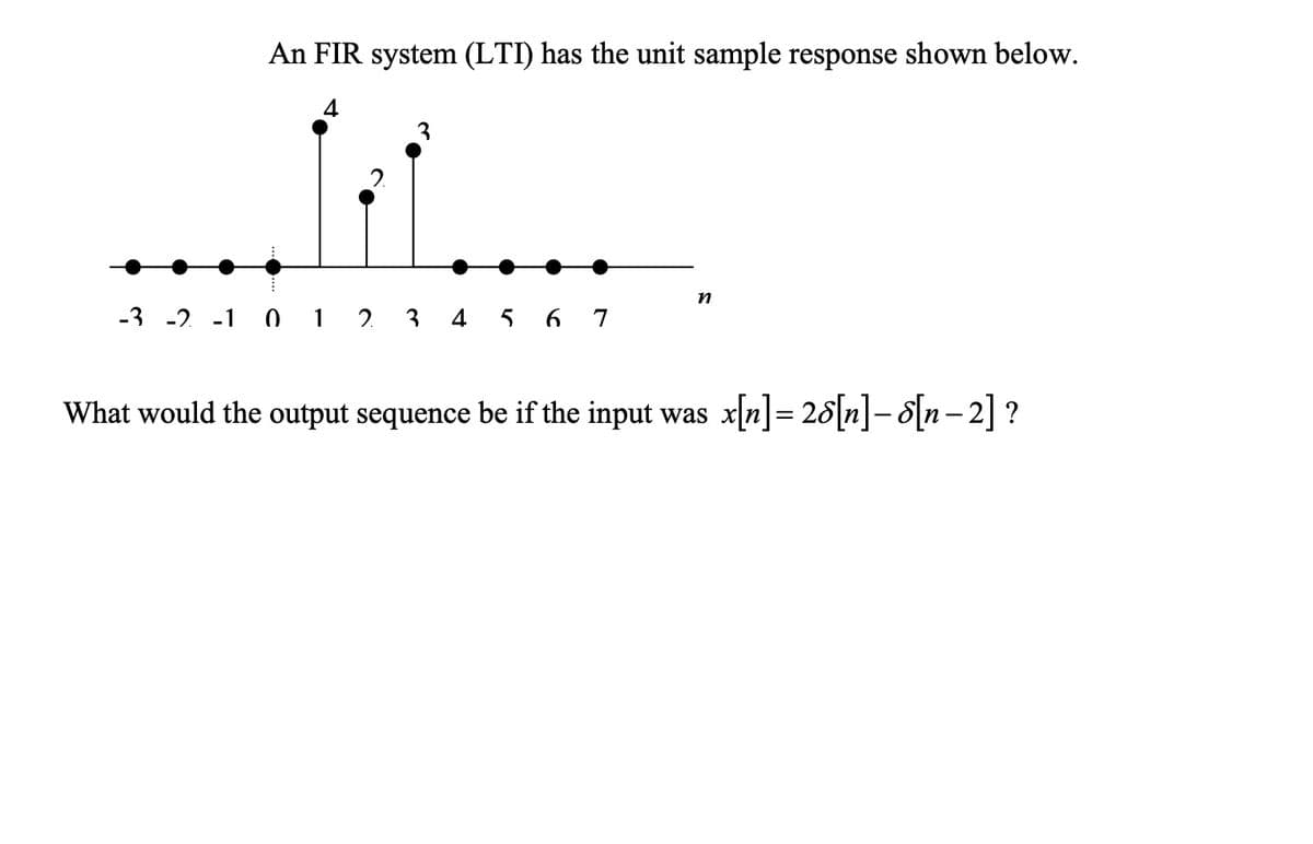 An FIR system (LTI) has the unit sample response shown below.
4
-3 -2 -1 0 1 2 3 4 5 6 7
n
What would the output sequence be if the input was x[n] = 26[n]- d[n−2] ?