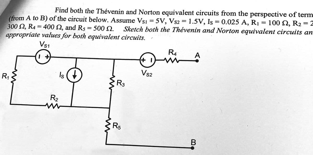 Find both the Thévenin and Norton equivalent circuits from the perspective of term
(from A to B) of the circuit below. Assume Vs1 = 5V, Vs2 = 1.5V, Is = 0.025 A, R₁ 100 2, R2 =2
300 S2, R4 = 400 S2, and Rs = 500 N. Sketch both the Thévenin and Norton equivalent circuits an
appropriate values for both equivalent circuits.
Vs1
1+
R₁
Is
R₂
ww
R3
R5
+1
Vs2
R4
A
B
=